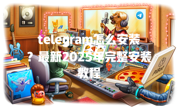telegram怎么安装?最新2025年完整安装教程 一